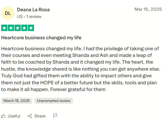 Five star review by Deana La Rosa: Heartcore business changed my life. I had the privilege of taking one of their courses and even meeting Shanda and Ash and made a leap of faith to be coached by Shanda and it changed my life. The heart, the hustle, the knowledge shared is like nothing you can get anywhere else. Truly God has gifted them with the ability to impact others and give them not just the HOPE of a better future but the skills, tools and plan to make it all happen. Forever grateful for them.