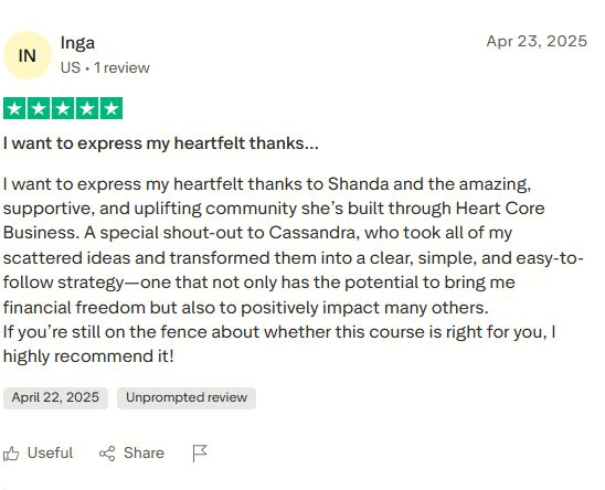 Five star review by Inga: I want to express my heartfelt thanks to Shanda and the amazing, supportive, and uplifting community she's built through Heart Core Business. A special shout-out to Cassandra, who took all of my scattered ideas and transformed them into a clear, simple, and easy-to-follow strategy, one that not only has the potential to bring me financial freedom but also to positively impact many others. If you're still on the fence about whether this course is right for you, I highly recommend it!