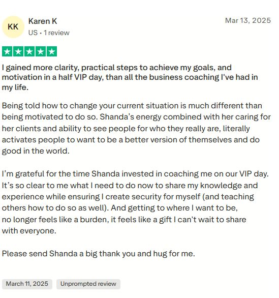 Five star review by Karen K.: I gained more clarity, practical steps to achieve my goals, and motivation in a half VIP day, than all the business coaching I've had in my life. Being told how to change your current situation is much different than being motivated to do so. Shanda's energy combined with her caring for her clients and ability to see people for who they really are, literally activates people to want to be a better version of themselves and do good in the world. I'm grateful for the time Shanda invested in coaching me on our VIP day. Getting to where I want to be no longer feels like a burden, it feels like a gift I can't wait to share with everyone.