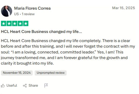 Five star review by Maria Flores Correa: HCL Heart Core Business changed my life completely. There is a clear before and after this training, and I will never forget the contract with my soul: I am a loving, connected, committed leader. Yes, I am! This journey transformed me, and I am forever grateful for the growth and clarity it brought into my life.