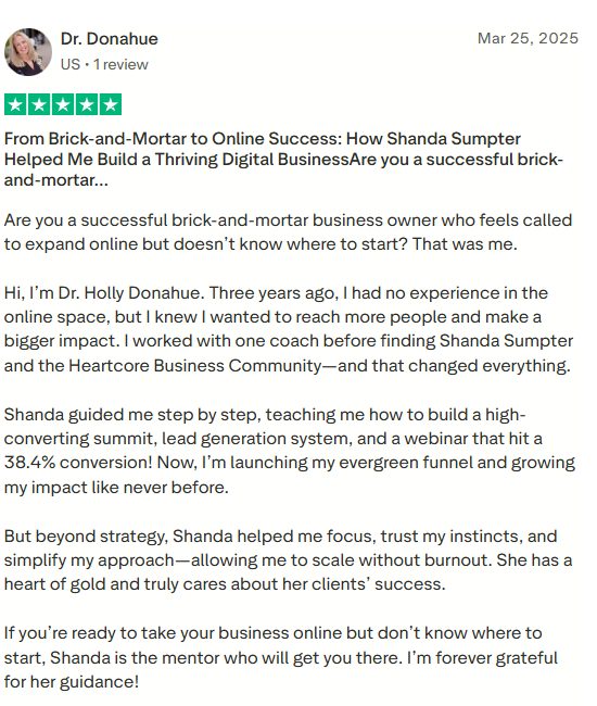 Five star review by Dr. Donahue: From Brick-and-Mortar to Online Success, How Shanda Sumpter Helped Me Build a Thriving Digital Business. Are you a successful brick-and-mortar business owner who feels called to expand online but doesn't know where to start? That was me. Three years ago I had no experience in the online space, but I knew I wanted to reach more people and make a bigger impact. Shanda guided me step by step, teaching me how to build a high-converting summit, lead generation system, and a webinar that hit 38.4% conversion. Now I'm launching my evergreen funnel and growing my impact like never before. Shanda is the mentor who will get you there. I'm forever grateful for her guidance.