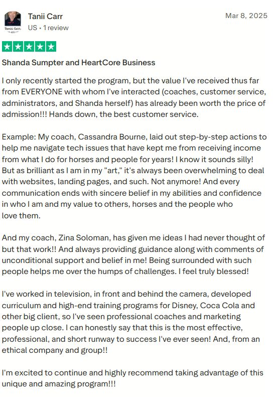 Five star review by Tanii Carr: I only recently started the program, but the value I've received thus far from everyone with whom I've interacted has already been worth the price of admission. Hands down, the best customer service. My coach, Cassandra Bourne, laid out step-by-step actions to help me navigate tech issues that have kept me from receiving income from what I do for horses and people for years. And my coach, Zina Soloman, has given me ideas I had never thought of. I've worked in television, in front and behind the camera, developed curriculum and high-end training programs for Disney, Coca Cola and other big clients, so I've seen professional coaches and marketing people up close. I can honestly say that this is the most effective, professional, and short runway to success I've ever seen. And, from an ethical company and group!